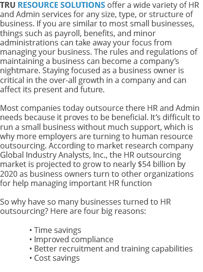 TRU RESOURCE SOLUTIONS offer a wide variety of HR and Admin services for any size, type, or structure of business. If you are similar to most small businesses, things such as payroll, benefits, and minor administrations can take away your focus from managing your business. The rules and regulations of maintaining a business can become a company’s nightmare. Staying focused as a business owner is critical in the over-all growth in a company and can affect its present and future. Most companies today outsource there HR and Admin needs because it proves to be beneficial. It’s difficult to run a small business without much support, which is why more employers are turning to human resource outsourcing. According to market research company Global Industry Analysts, Inc., the HR outsourcing market is projected to grow to nearly $54 billion by 2020 as business owners turn to other organizations for help managing important HR function So why have so many businesses turned to HR outsourcing? Here are four big reasons: • Time savings • Improved compliance • Better recruitment and training capabilities • Cost savings 